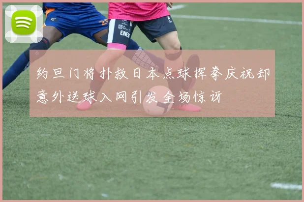 约旦门将扑救日本点球挥拳庆祝却意外送球入网引发全场惊讶