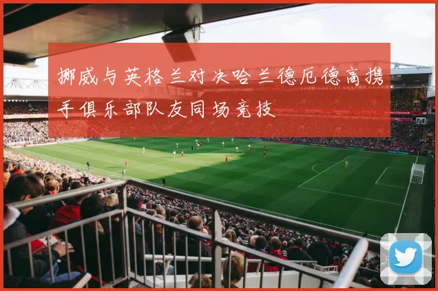 挪威与英格兰对决哈兰德厄德高携手俱乐部队友同场竞技