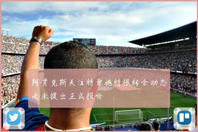 阿贾克斯关注特尔施特根转会动态尚未提出正式报价