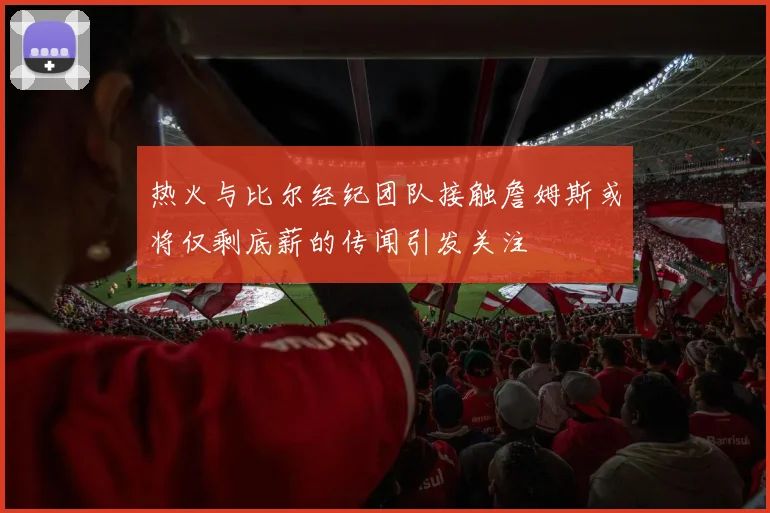 热火与比尔经纪团队接触詹姆斯或将仅剩底薪的传闻引发关注