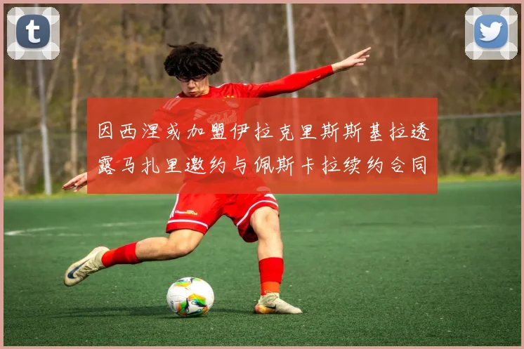 因西涅或加盟伊拉克里斯斯基拉透露马扎里邀约与佩斯卡拉续约合同