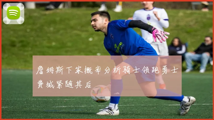詹姆斯下家概率分析骑士领跑勇士费城紧随其后