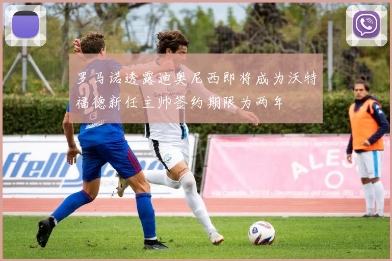 罗马诺透露迪奥尼西即将成为沃特福德新任主帅签约期限为两年