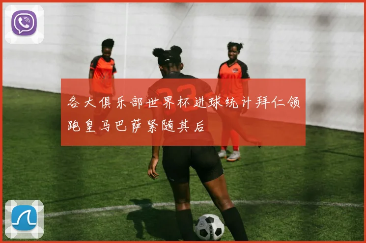 各大俱乐部世界杯进球统计拜仁领跑皇马巴萨紧随其后