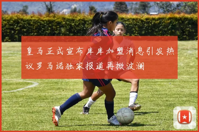 皇马正式宣布库库加盟消息引发热议罗马诺独家报道再掀波澜