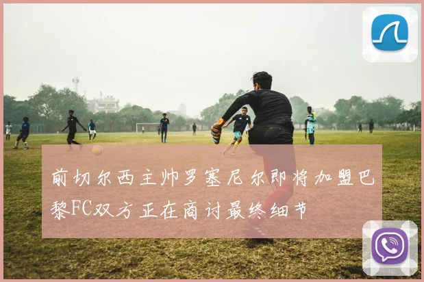 前切尔西主帅罗塞尼尔即将加盟巴黎FC双方正在商讨最终细节