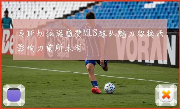 马斯切拉诺盛赞MLS球队魅力称梅西影响力前所未有