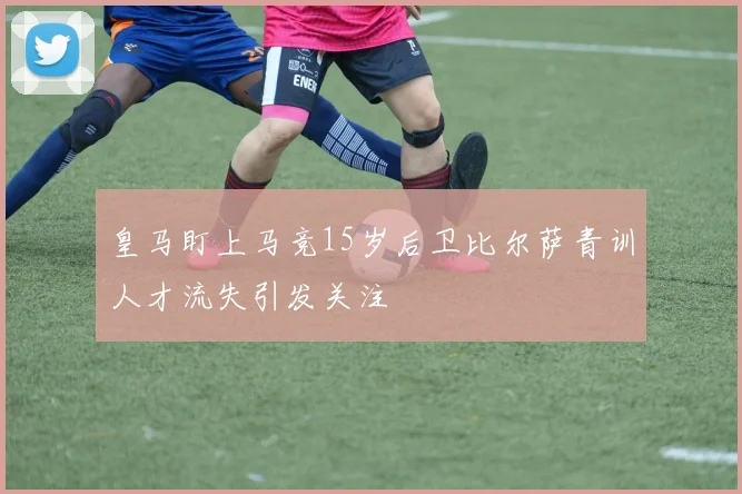 皇马盯上马竞15岁后卫比尔萨青训人才流失引发关注