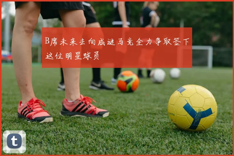 B席未来去向成谜马竞全力争取签下这位明星球员