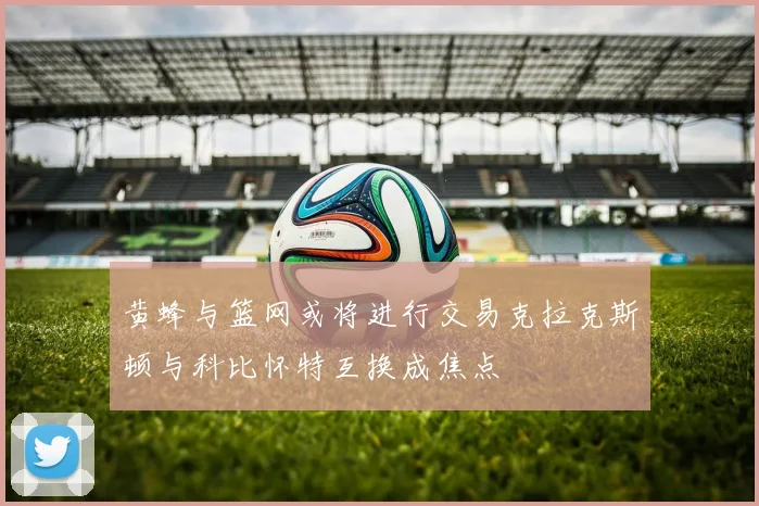 黄蜂与篮网或将进行交易克拉克斯顿与科比怀特互换成焦点