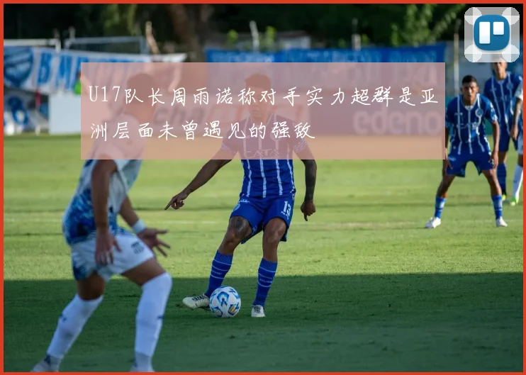 U17队长周雨诺称对手实力超群是亚洲层面未曾遇见的强敌