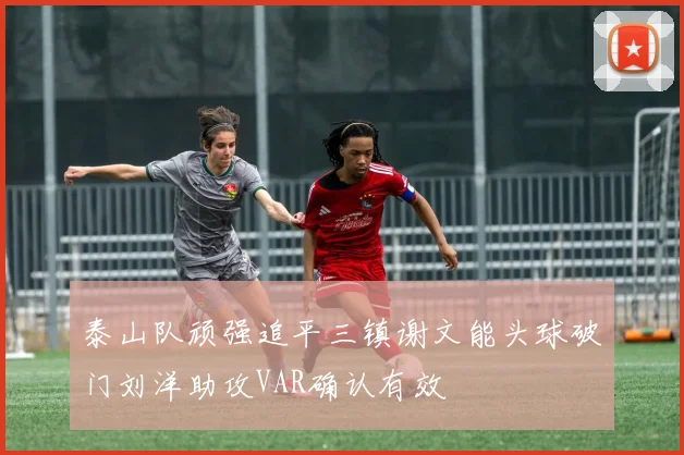 泰山队顽强追平三镇谢文能头球破门刘洋助攻VAR确认有效
