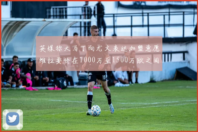 英媒称大马丁向尤文表达加盟意愿维拉要价在1000万至1500万欧之间