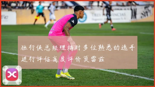 独行侠总经理梅对多位熟悉的选手进行评估高度评价莫雷兹